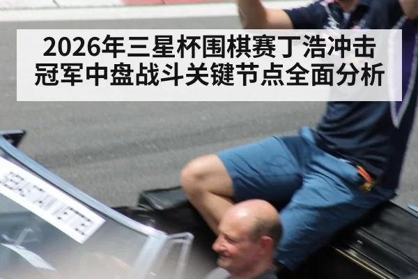2026年三星杯围棋赛丁浩冲击冠军中盘战斗关键节点全面分析